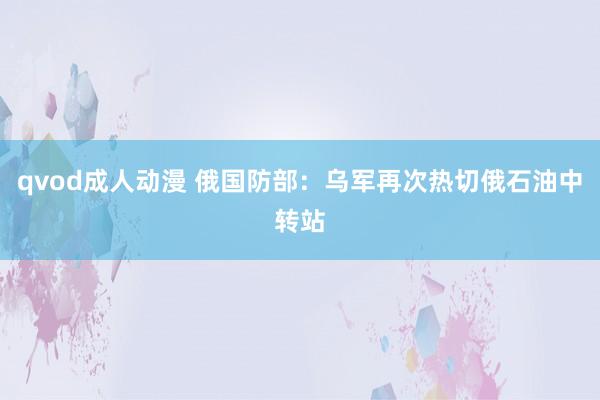 qvod成人动漫 俄国防部：乌军再次热切俄石油中转站