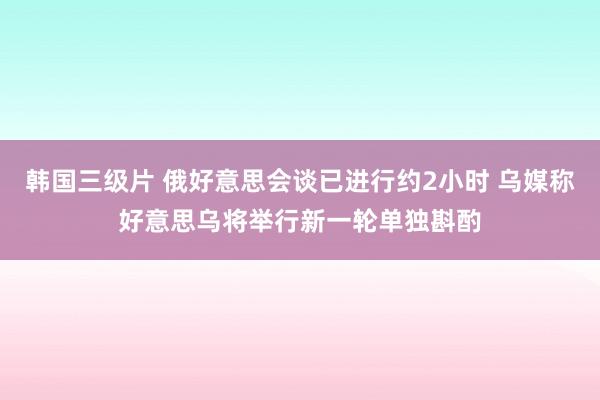 韩国三级片 俄好意思会谈已进行约2小时 乌媒称好意思乌将举行新一轮单独斟酌