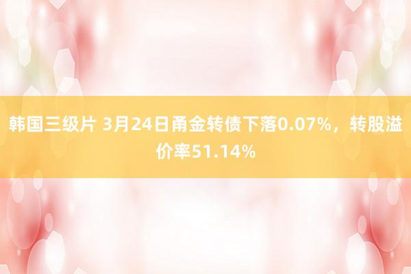韩国三级片 3月24日甬金转债下落0.07%，转股溢价率51.14%