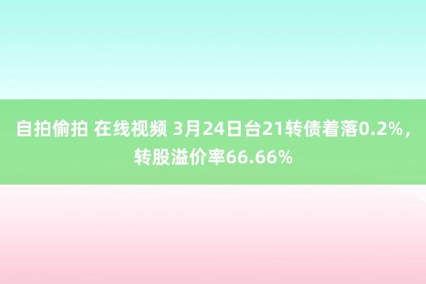 自拍偷拍 在线视频 3月24日台21转债着落0.2%，转股溢价率66.66%