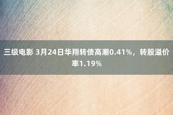 三级电影 3月24日华翔转债高潮0.41%，转股溢价率1.19%