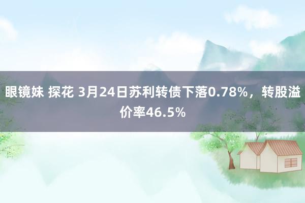 眼镜妹 探花 3月24日苏利转债下落0.78%，转股溢价率46.5%