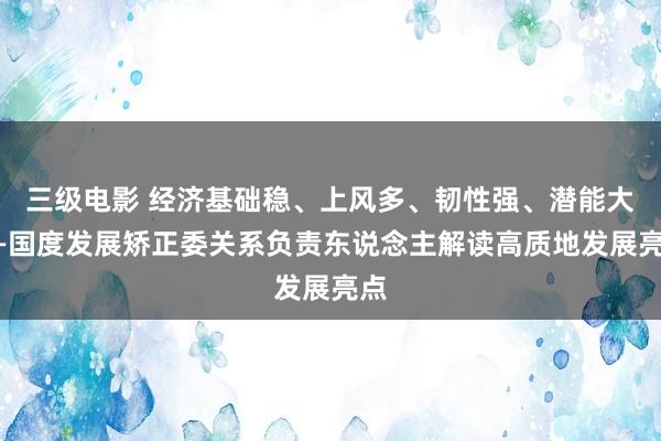 三级电影 经济基础稳、上风多、韧性强、潜能大——国度发展矫正委关系负责东说念主解读高质地发展亮点