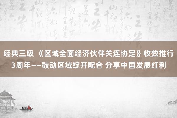 经典三级 《区域全面经济伙伴关连协定》收效推行3周年——鼓动区域绽开配合 分享中国发展红利