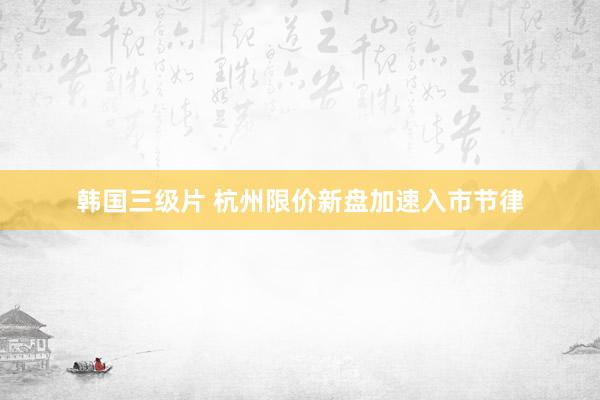 韩国三级片 杭州限价新盘加速入市节律