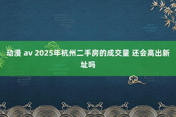 动漫 av 2025年杭州二手房的成交量 还会高出新址吗