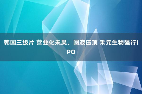 韩国三级片 营业化未果、圆寂压顶 禾元生物强行IPO