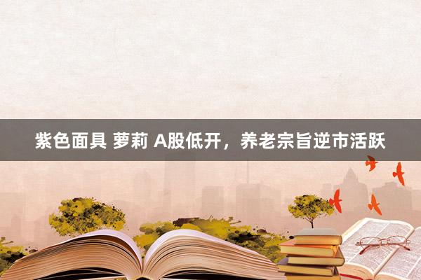 紫色面具 萝莉 A股低开，养老宗旨逆市活跃