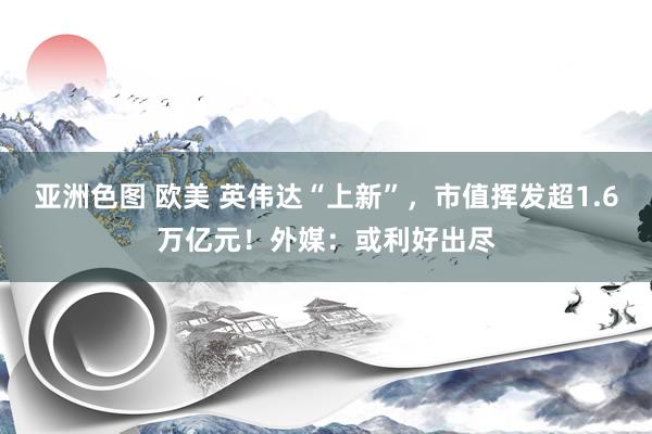 亚洲色图 欧美 英伟达“上新”，市值挥发超1.6万亿元！外媒：或利好出尽