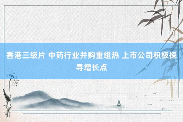 香港三级片 中药行业并购重组热 上市公司积极探寻增长点