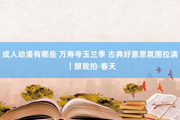 成人动漫有哪些 万寿寺玉兰季 古典好意思氛围拉满 ｜跟我拍·春天