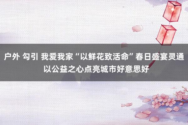 户外 勾引 我爱我家“以鲜花致活命”春日盛宴灵通  以公益之心点亮城市好意思好