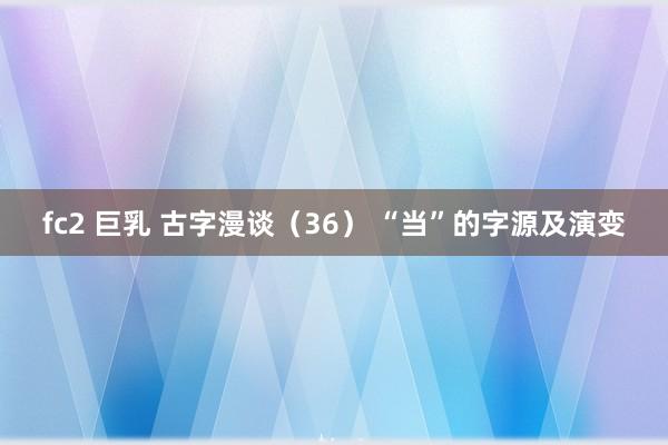 fc2 巨乳 古字漫谈（36） “当”的字源及演变