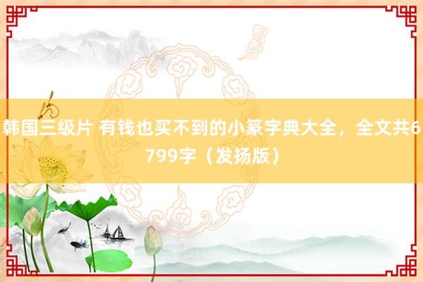 韩国三级片 有钱也买不到的小篆字典大全，全文共6799字（发扬版）