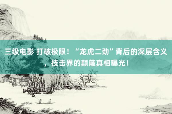 三级电影 打破极限！“龙虎二劲”背后的深层含义，技击界的颠簸真相曝光！