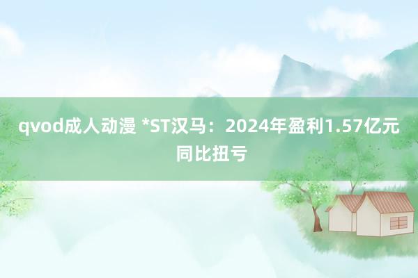 qvod成人动漫 *ST汉马：2024年盈利1.57亿元 同比扭亏