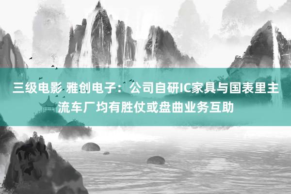 三级电影 雅创电子：公司自研IC家具与国表里主流车厂均有胜仗或盘曲业务互助