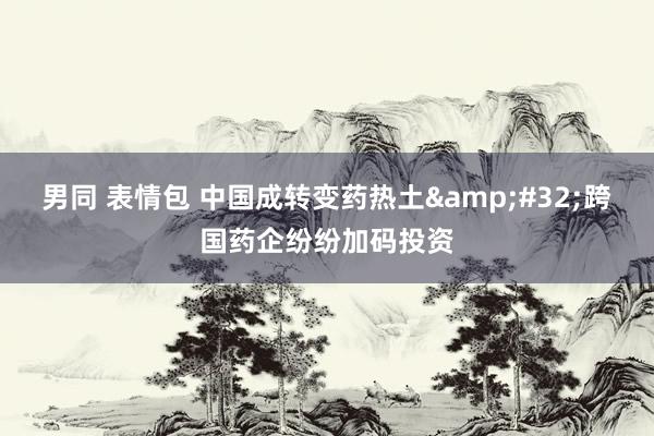 男同 表情包 中国成转变药热土&#32;跨国药企纷纷加码投资