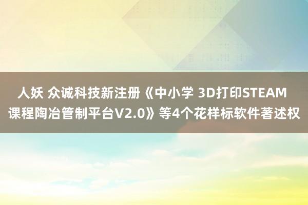 人妖 众诚科技新注册《中小学 3D打印STEAM 课程陶冶管制平台V2.0》等4个花样标软件著述权