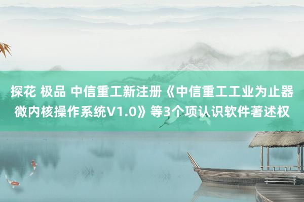 探花 极品 中信重工新注册《中信重工工业为止器微内核操作系统V1.0》等3个项认识软件著述权