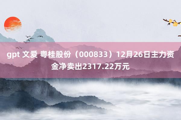 gpt 文爱 粤桂股份（000833）12月26日主力资金净卖出2317.22万元