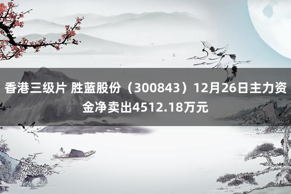 香港三级片 胜蓝股份（300843）12月26日主力资金净卖出4512.18万元