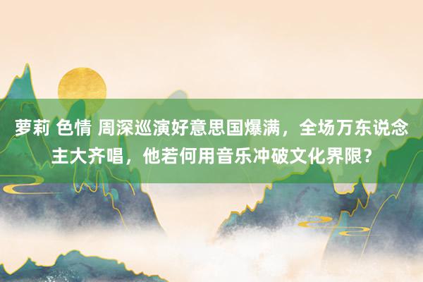 萝莉 色情 周深巡演好意思国爆满，全场万东说念主大齐唱，他若何用音乐冲破文化界限？