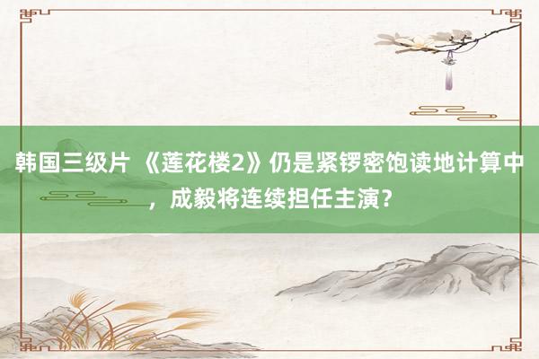 韩国三级片 《莲花楼2》仍是紧锣密饱读地计算中，成毅将连续担任主演？
