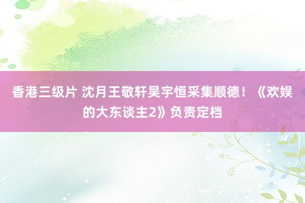 香港三级片 沈月王敬轩吴宇恒采集顺德！《欢娱的大东谈主2》负责定档
