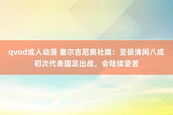 qvod成人动漫 塞尔吉尼奥社媒：至极清闲八成初次代表国足出战，会陆续坚苦