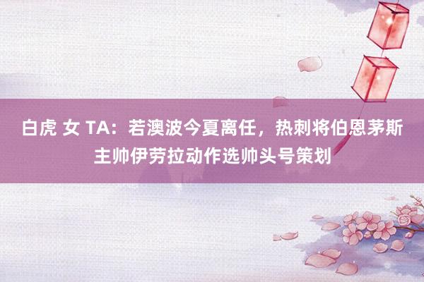 白虎 女 TA：若澳波今夏离任，热刺将伯恩茅斯主帅伊劳拉动作选帅头号策划