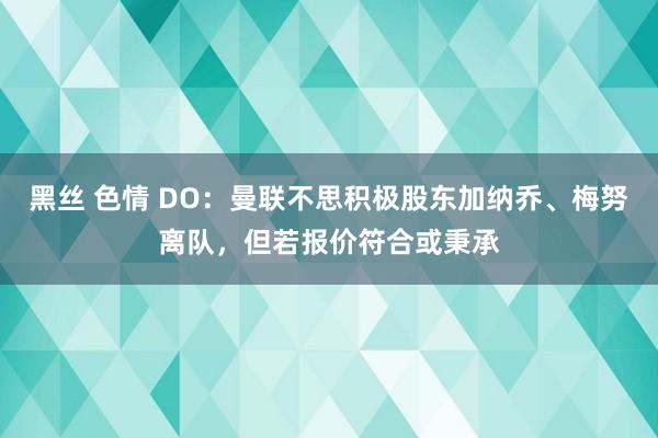 黑丝 色情 DO：曼联不思积极股东加纳乔、梅努离队，但若报价符合或秉承