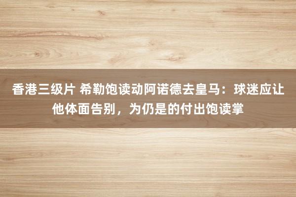 香港三级片 希勒饱读动阿诺德去皇马：球迷应让他体面告别，为仍是的付出饱读掌