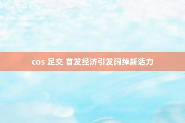 cos 足交 首发经济引发阔绰新活力