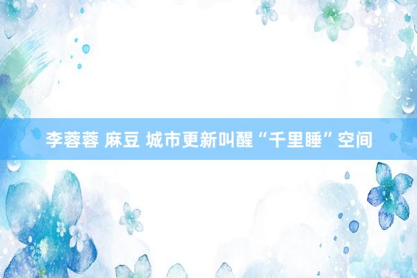 李蓉蓉 麻豆 城市更新叫醒“千里睡”空间