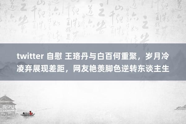 twitter 自慰 王珞丹与白百何重聚，岁月冷凌弃展现差距，网友艳羡脚色逆转东谈主生