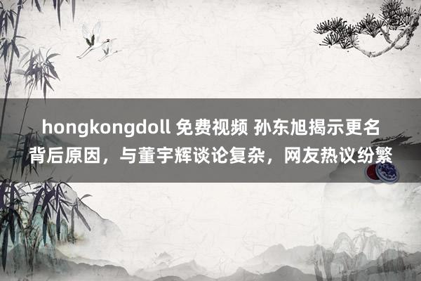 hongkongdoll 免费视频 孙东旭揭示更名背后原因，与董宇辉谈论复杂，网友热议纷繁