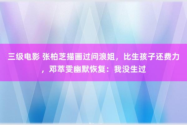 三级电影 张柏芝描画过问浪姐，比生孩子还费力，邓萃雯幽默恢复：我没生过