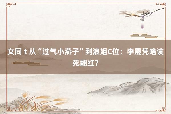 女同 t 从“过气小燕子”到浪姐C位：李晟凭啥该死翻红？