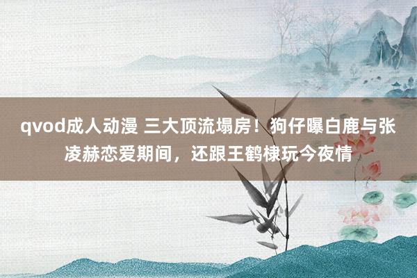 qvod成人动漫 三大顶流塌房！狗仔曝白鹿与张凌赫恋爱期间，还跟王鹤棣玩今夜情