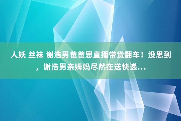 人妖 丝袜 谢浩男爸爸思直播带货翻车！没思到，谢浩男亲姆妈尽然在送快递…