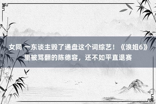 女同 一东谈主毁了通盘这个词综艺！《浪姐6》里被骂翻的陈德容，还不如平直退赛