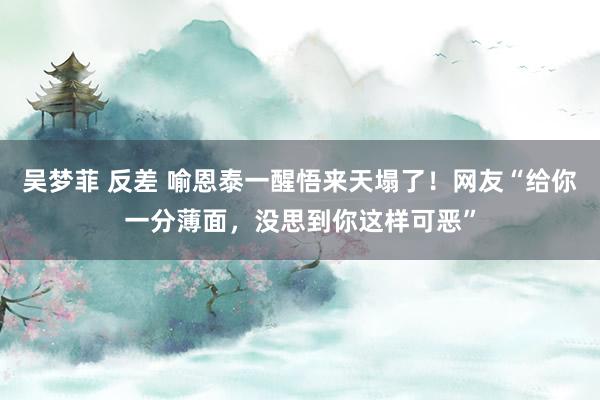 吴梦菲 反差 喻恩泰一醒悟来天塌了！网友“给你一分薄面，没思到你这样可恶”