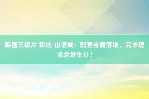 韩国三级片 和达·山语城：配套全面落地，完毕理念念好生计！