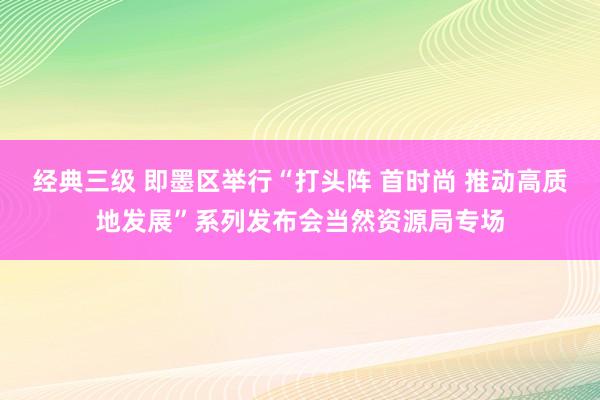 经典三级 即墨区举行“打头阵 首时尚 推动高质地发展”系列发布会当然资源局专场