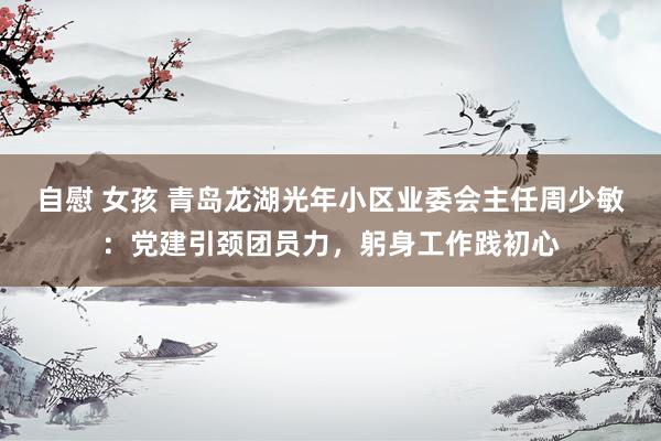 自慰 女孩 青岛龙湖光年小区业委会主任周少敏：党建引颈团员力，躬身工作践初心