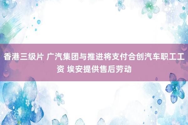 香港三级片 广汽集团与推进将支付合创汽车职工工资 埃安提供售后劳动