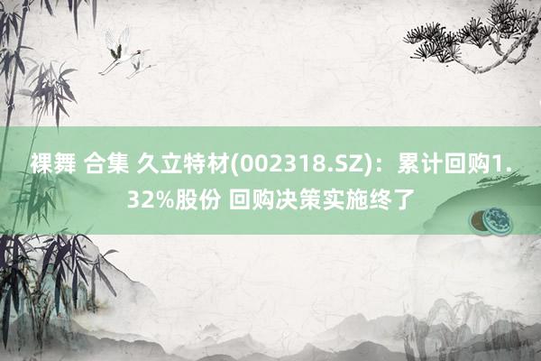 裸舞 合集 久立特材(002318.SZ)：累计回购1.32%股份 回购决策实施终了