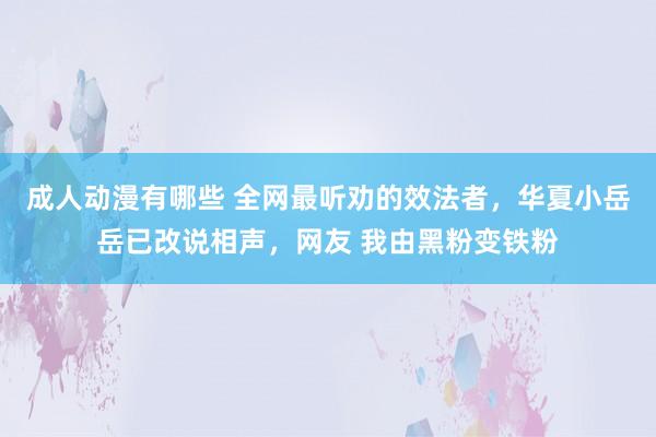 成人动漫有哪些 全网最听劝的效法者，华夏小岳岳已改说相声，网友 我由黑粉变铁粉