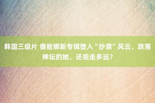 韩国三级片 傻脸娜新专辑堕入“抄袭”风云，跌落神坛的她，还能走多远？